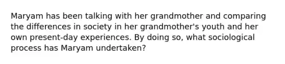 Maryam has been talking with her grandmother and comparing the differences in society in her grandmother's youth and her own present-day experiences. By doing so, what sociological process has Maryam undertaken?