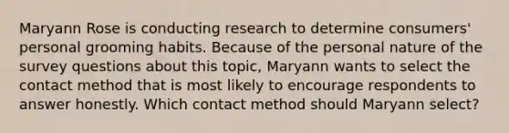 Maryann Rose is conducting research to determine consumers' personal grooming habits. Because of the personal nature of the survey questions about this topic, Maryann wants to select the contact method that is most likely to encourage respondents to answer honestly. Which contact method should Maryann select?