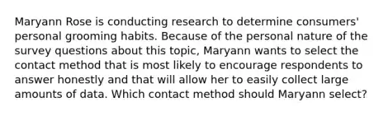 Maryann Rose is conducting research to determine consumers' personal grooming habits. Because of the personal nature of the survey questions about this topic, Maryann wants to select the contact method that is most likely to encourage respondents to answer honestly and that will allow her to easily collect large amounts of data. Which contact method should Maryann select?