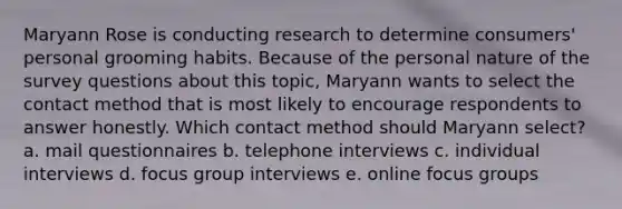 Maryann Rose is conducting research to determine consumers' personal grooming habits. Because of the personal nature of the survey questions about this topic, Maryann wants to select the contact method that is most likely to encourage respondents to answer honestly. Which contact method should Maryann select? a. mail questionnaires b. telephone interviews c. individual interviews d. focus group interviews e. online focus groups