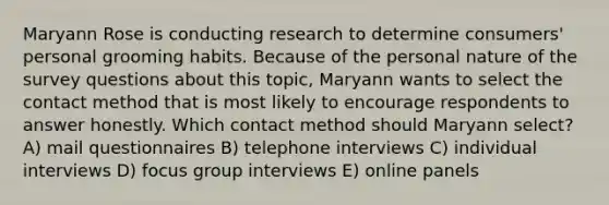 Maryann Rose is conducting research to determine consumers' personal grooming habits. Because of the personal nature of the survey questions about this topic, Maryann wants to select the contact method that is most likely to encourage respondents to answer honestly. Which contact method should Maryann select? A) mail questionnaires B) telephone interviews C) individual interviews D) focus group interviews E) online panels