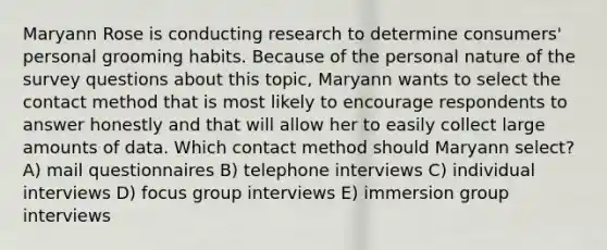 Maryann Rose is conducting research to determine consumers' personal grooming habits. Because of the personal nature of the survey questions about this topic, Maryann wants to select the contact method that is most likely to encourage respondents to answer honestly and that will allow her to easily collect large amounts of data. Which contact method should Maryann select? A) mail questionnaires B) telephone interviews C) individual interviews D) focus group interviews E) immersion group interviews