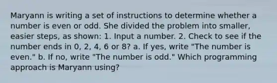 Maryann is writing a set of instructions to determine whether a number is even or odd. She divided the problem into smaller, easier steps, as shown: 1. Input a number. 2. Check to see if the number ends in 0, 2, 4, 6 or 8? a. If yes, write "The number is even." b. If no, write "The number is odd." Which programming approach is Maryann using?