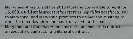 Maryanne offers to sell her 2015 Mustang convertible to April for 15,000, and April agrees to those terms. April brings the15,000 to Maryanne, and Maryanne promises to deliver the Mustang to April the next day after she has it detailed. At this point, Maryanne and April have: -no contract. -an executed contract. -an executory contract. -a unilateral contract.