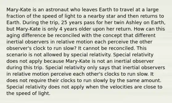 Mary-Kate is an astronaut who leaves Earth to travel at a large fraction of the speed of light to a nearby star and then returns to Earth. During the trip, 25 years pass for her twin Ashley on Earth, but Mary-Kate is only 4 years older upon her return. How can this aging difference be reconciled with the concept that different inertial observers in relative motion each perceive the other observer's clock to run slow? It cannot be reconciled. This scenario is not allowed by special relativity. Special relativity does not apply because Mary-Kate is not an inertial observer during this trip. Special relativity only says that inertial observers in relative motion perceive each other's clocks to run slow. It does not require their clocks to run slowly by the same amount. Special relativity does not apply when the velocities are close to the speed of light.