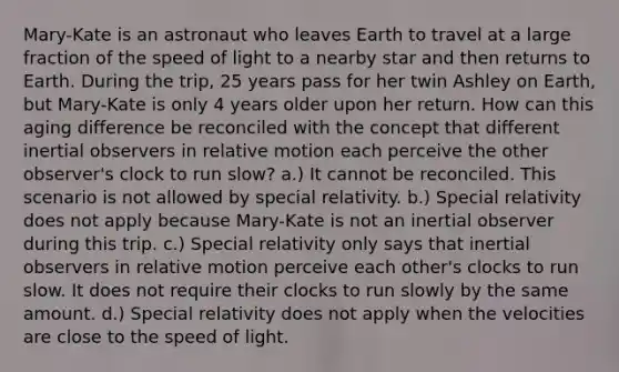 Mary-Kate is an astronaut who leaves Earth to travel at a large fraction of the speed of light to a nearby star and then returns to Earth. During the trip, 25 years pass for her twin Ashley on Earth, but Mary-Kate is only 4 years older upon her return. How can this aging difference be reconciled with the concept that different inertial observers in relative motion each perceive the other observer's clock to run slow? a.) It cannot be reconciled. This scenario is not allowed by special relativity. b.) Special relativity does not apply because Mary-Kate is not an inertial observer during this trip. c.) Special relativity only says that inertial observers in relative motion perceive each other's clocks to run slow. It does not require their clocks to run slowly by the same amount. d.) Special relativity does not apply when the velocities are close to the speed of light.