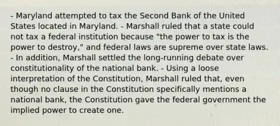 - Maryland attempted to tax the Second Bank of the United States located in Maryland. - Marshall ruled that a state could not tax a federal institution because "the power to tax is the power to destroy," and federal laws are supreme over state laws. - In addition, Marshall settled the long-running debate over constitutionality of the national bank. - Using a loose interpretation of the Constitution, Marshall ruled that, even though no clause in the Constitution specifically mentions a national bank, the Constitution gave the federal government the implied power to create one.