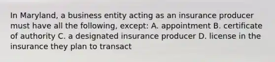 In Maryland, a business entity acting as an insurance producer must have all the following, except: A. appointment B. certificate of authority C. a designated insurance producer D. license in the insurance they plan to transact