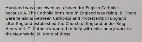 Maryland was conceived as a haven for English Catholics because A. The Catholic birth rate in England was rising. B. There were tensions between Catholics and Protestants in England after England established the Church of England under King Henry VIII. C. Catholics wanted to help with missionary work in the New World. D. None of these