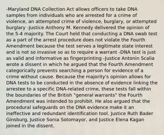 -Maryland DNA Collection Act allows officers to take DNA samples from individuals who are arrested for a crime of violence, an attempted crime of violence, burglary, or attempted burglary -Justice Anthony M. Kennedy delivered the opinion of the 5-4 majority. The Court held that conducting a DNA swab test as a part of the arrest procedure does not violate the Fourth Amendment because the test serves a legitimate state interest and is not so invasive so as to require a warrant -DNA test is just as valid and informative as fingerprinting -Justice Antonin Scalia wrote a dissent in which he argued that the Fourth Amendment categorically prevents searching a person for evidence of a crime without cause. Because the majority's opinion allows for DNA tests to be conducted in the absence of evidence linking the arrestee to a specific DNA-related crime, these tests fall within the boundaries of the British "general warrants" the Fourth Amendment was intended to prohibit. He also argued that the procedural safeguards on the DNA evidence make it an ineffective and redundant identification tool. Justice Ruth Bader Ginsburg, Justice Sonia Sotomayor, and Justice Elena Kagan joined in the dissent.