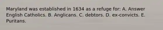 Maryland was established in 1634 as a refuge for: A. Answer English Catholics. B. Anglicans. C. debtors. D. ex-convicts. E. Puritans.