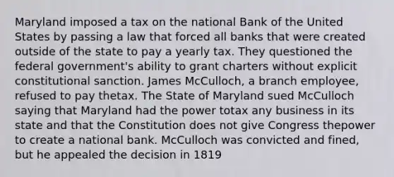 Maryland imposed a tax on the national Bank of the United States by passing a law that forced all banks that were created outside of the state to pay a yearly tax. They questioned the federal government's ability to grant charters without explicit constitutional sanction. James McCulloch, a branch employee, refused to pay thetax. The State of Maryland sued McCulloch saying that Maryland had the power totax any business in its state and that the Constitution does not give Congress thepower to create a national bank. McCulloch was convicted and fined, but he appealed the decision in 1819