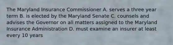 The Maryland Insurance Commissioner A. serves a three year term B. is elected by the Maryland Senate C. counsels and advises the Governor on all matters assigned to the Maryland Insurance Administration D. must examine an insurer at least every 10 years