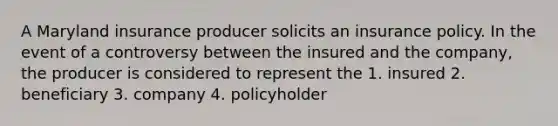 A Maryland insurance producer solicits an insurance policy. In the event of a controversy between the insured and the company, the producer is considered to represent the 1. insured 2. beneficiary 3. company 4. policyholder