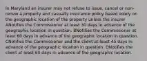 In Maryland an insurer may not refuse to issue, cancel or non-renew a property and casualty insurance policy based solely on the geographic location of the property unless the insurer ANotifies the Commissioner at least 30 days in advance of the geographic location in question. BNotifies the Commissioner at least 60 days in advance of the geographic location in question. CNotifies the Commissioner and the client at least 45 days in advance of the geographic location in question. DNotifies the client at least 60 days in advance of the geographic location.