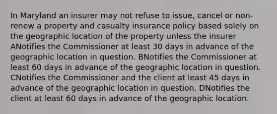 In Maryland an insurer may not refuse to issue, cancel or non-renew a property and casualty insurance policy based solely on the geographic location of the property unless the insurer ANotifies the Commissioner at least 30 days in advance of the geographic location in question. BNotifies the Commissioner at least 60 days in advance of the geographic location in question. CNotifies the Commissioner and the client at least 45 days in advance of the geographic location in question. DNotifies the client at least 60 days in advance of the geographic location.