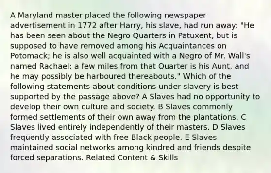 A Maryland master placed the following newspaper advertisement in 1772 after Harry, his slave, had run away: "He has been seen about the Negro Quarters in Patuxent, but is supposed to have removed among his Acquaintances on Potomack; he is also well acquainted with a Negro of Mr. Wall's named Rachael; a few miles from that Quarter is his Aunt, and he may possibly be harboured thereabouts." Which of the following statements about conditions under slavery is best supported by the passage above? A Slaves had no opportunity to develop their own culture and society. B Slaves commonly formed settlements of their own away from the plantations. C Slaves lived entirely independently of their masters. D Slaves frequently associated with free Black people. E Slaves maintained social networks among kindred and friends despite forced separations. Related Content & Skills