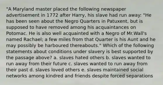 "A Maryland master placed the following newspaper advertisement in 1772 after Harry, his slave had run away: "He has been seen about the Negro Quarters in Patuxent, but is supposed to have removed among his acquaintances on Potomac. He is also well acquainted with a Negro of Mr.Wall's named Rachael; a few miles from that Quarter is his Aunt and he may possibly be harboured thereabouts." Which of the following statements about conditions under slavery is best supported by the passage above? a. slaves hated others b. slaves wanted to run away from their future c. slaves wanted to run away from their past d. slaves loved others e. slaves maintained social networks among kindred and friends despite forced separations