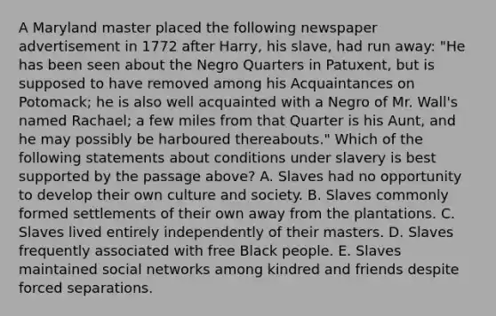 A Maryland master placed the following newspaper advertisement in 1772 after Harry, his slave, had run away: "He has been seen about the Negro Quarters in Patuxent, but is supposed to have removed among his Acquaintances on Potomack; he is also well acquainted with a Negro of Mr. Wall's named Rachael; a few miles from that Quarter is his Aunt, and he may possibly be harboured thereabouts." Which of the following statements about conditions under slavery is best supported by the passage above? A. Slaves had no opportunity to develop their own culture and society. B. Slaves commonly formed settlements of their own away from the plantations. C. Slaves lived entirely independently of their masters. D. Slaves frequently associated with free Black people. E. Slaves maintained social networks among kindred and friends despite forced separations.