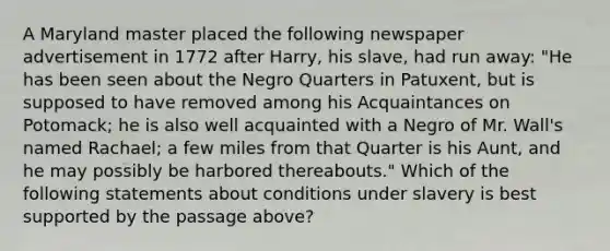 A Maryland master placed the following newspaper advertisement in 1772 after Harry, his slave, had run away: "He has been seen about the Negro Quarters in Patuxent, but is supposed to have removed among his Acquaintances on Potomack; he is also well acquainted with a Negro of Mr. Wall's named Rachael; a few miles from that Quarter is his Aunt, and he may possibly be harbored thereabouts." Which of the following statements about conditions under slavery is best supported by the passage above?