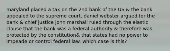 maryland placed a tax on the 2nd bank of the US & the bank appealed to the supreme court. daniel webster argued for the bank & chief justice john marshall ruled through the elastic clause that the bank was a federal authority & therefore was protected by the constitution& that states had no power to impeade or control federal law. which case is this?