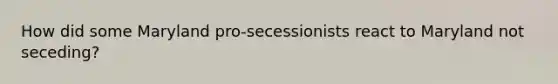 How did some Maryland pro-secessionists react to Maryland not seceding?