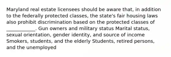 Maryland real estate licensees should be aware that, in addition to the federally protected classes, the state's fair housing laws also prohibit discrimination based on the protected classes of ____________. Gun owners and military status Marital status, sexual orientation, gender identity, and source of income Smokers, students, and the elderly Students, retired persons, and the unemployed