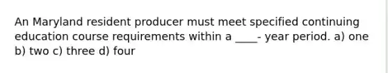 An Maryland resident producer must meet specified continuing education course requirements within a ____- year period. a) one b) two c) three d) four