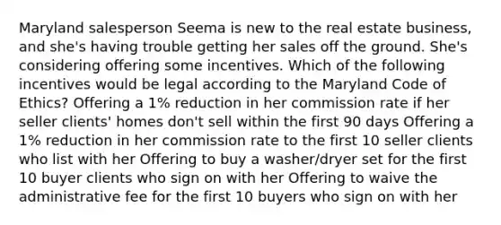 Maryland salesperson Seema is new to the real estate business, and she's having trouble getting her sales off the ground. She's considering offering some incentives. Which of the following incentives would be legal according to the Maryland Code of Ethics? Offering a 1% reduction in her commission rate if her seller clients' homes don't sell within the first 90 days Offering a 1% reduction in her commission rate to the first 10 seller clients who list with her Offering to buy a washer/dryer set for the first 10 buyer clients who sign on with her Offering to waive the administrative fee for the first 10 buyers who sign on with her