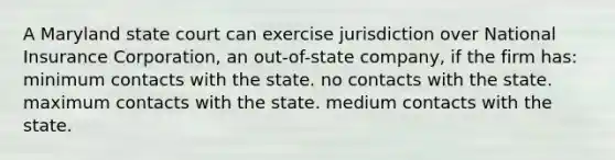 A Maryland state court can exercise jurisdiction over National Insurance Corporation, an out-of-state company, if the firm has: minimum contacts with the state. no contacts with the state. maximum contacts with the state. medium contacts with the state.