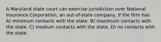 A Maryland state court can exercise jurisdiction over National Insurance Corporation, an out-of-state company, if the firm has A) minimum contacts with the state. B) maximum contacts with the state. C) medium contacts with the state. D) no contacts with the state.