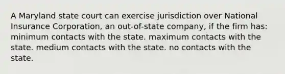 A Maryland state court can exercise jurisdiction over National Insurance Corporation, an out-of-state company, if the firm has: minimum contacts with the state. maximum contacts with the state. medium contacts with the state. no contacts with the state.