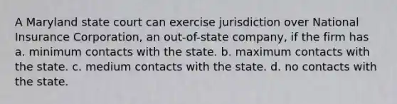 A Maryland state court can exercise jurisdiction over National Insurance Corporation, an out-of-state company, if the firm has a. minimum contacts with the state. b. maximum contacts with the state. c. medium contacts with the state. d. no contacts with the state.