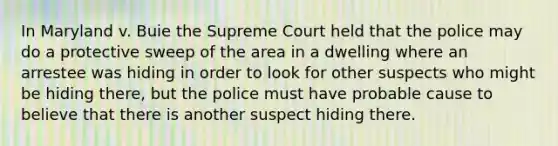 In Maryland v. Buie the Supreme Court held that the police may do a protective sweep of the area in a dwelling where an arrestee was hiding in order to look for other suspects who might be hiding there, but the police must have probable cause to believe that there is another suspect hiding there.