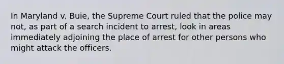 In Maryland v. Buie, the Supreme Court ruled that the police may not, as part of a search incident to arrest, look in areas immediately adjoining the place of arrest for other persons who might attack the officers.