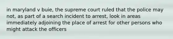 in maryland v buie, the supreme court ruled that the police may not, as part of a search incident to arrest, look in areas immediately adjoining the place of arrest for other persons who might attack the officers