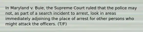 In Maryland v. Buie, the Supreme Court ruled that the police may not, as part of a search incident to arrest, look in areas immediately adjoining the place of arrest for other persons who might attack the officers. (T/F)