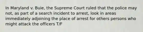 In Maryland v. Buie, the Supreme Court ruled that the police may not, as part of a search incident to arrest, look in areas immediately adjoining the place of arrest for others persons who might attack the officers T/F