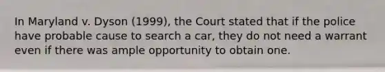 In Maryland v. Dyson (1999), the Court stated that if the police have probable cause to search a car, they do not need a warrant even if there was ample opportunity to obtain one.​