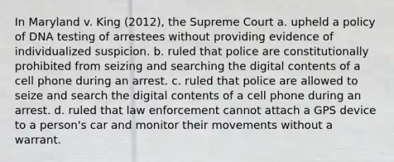 In Maryland v. King (2012), the Supreme Court a. upheld a policy of DNA testing of arrestees without providing evidence of individualized suspicion. b. ruled that police are constitutionally prohibited from seizing and searching the digital contents of a cell phone during an arrest. c. ruled that police are allowed to seize and search the digital contents of a cell phone during an arrest. d. ruled that law enforcement cannot attach a GPS device to a person's car and monitor their movements without a warrant.