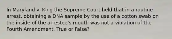 In Maryland v. King the Supreme Court held that in a routine arrest, obtaining a DNA sample by the use of a cotton swab on the inside of the arrestee's mouth was not a violation of the Fourth Amendment. True or False?