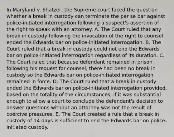 In Maryland v. Shatzer, the Supreme court faced the question whether a break in custody can terminate the per se bar against police-initiated interrogation following a suspect's assertion of the right to speak with an attorney. A. The Court ruled that any break in custody following the invocation of the right to counsel ended the Edwards bar on police-initiated interrogation. B. The Court ruled that a break in custody could not end the Edwards bar on police-initiated interrogation regardless of its duration. C. The Court ruled that because defendant remained in prison following his request for counsel, there had been no break in custody so the Edwards bar on police-initiated interrogation remained in force. D. The Court ruled that a break in custody ended the Edwards bar on police-initiated interrogation provided, based on the totality of the circumstances, if it was substantial enough to allow a court to conclude the defendant's decision to answer questions without an attorney was not the result of coercive pressures. E. The Court created a rule that a break in custody of 14 days is sufficient to end the Edwards bar on police-initiated custody.