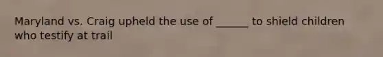 Maryland vs. Craig upheld the use of ______ to shield children who testify at trail