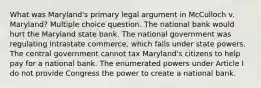 What was Maryland's primary legal argument in McCulloch v. Maryland? Multiple choice question. The national bank would hurt the Maryland state bank. The national government was regulating intrastate commerce, which falls under state powers. The central government cannot tax Maryland's citizens to help pay for a national bank. The enumerated powers under Article I do not provide Congress the power to create a national bank.