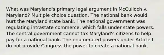 What was Maryland's primary legal argument in McCulloch v. Maryland? Multiple choice question. The national bank would hurt the Maryland state bank. The national government was regulating intrastate commerce, which falls under state powers. The central government cannot tax Maryland's citizens to help pay for a national bank. The enumerated powers under Article I do not provide Congress the power to create a national bank.