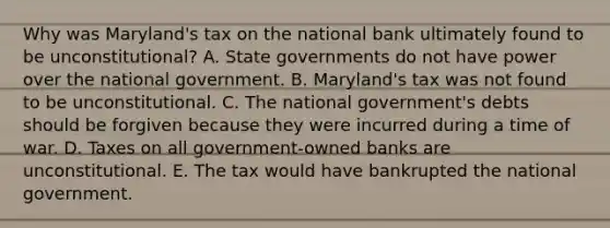 Why was Maryland's tax on the national bank ultimately found to be unconstitutional? A. <a href='https://www.questionai.com/knowledge/kktWZGE8l3-state-governments' class='anchor-knowledge'>state governments</a> do not have power over the national government. B. Maryland's tax was not found to be unconstitutional. C. The national government's debts should be forgiven because they were incurred during a time of war. D. Taxes on all government-owned banks are unconstitutional. E. The tax would have bankrupted the national government.