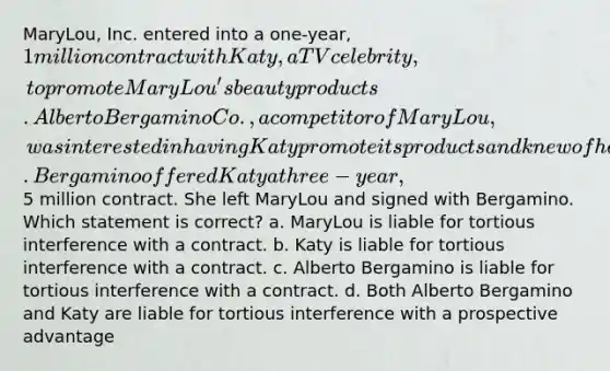 MaryLou, Inc. entered into a one-year, 1 million contract with Katy, a TV celebrity, to promote MaryLou's beauty products. Alberto Bergamino Co., a competitor of MaryLou, was interested in having Katy promote its products and knew of her contract with MaryLou. Bergamino offered Katy a three-year,5 million contract. She left MaryLou and signed with Bergamino. Which statement is correct? a. MaryLou is liable for tortious interference with a contract. b. Katy is liable for tortious interference with a contract. c. Alberto Bergamino is liable for tortious interference with a contract. d. Both Alberto Bergamino and Katy are liable for tortious interference with a prospective advantage