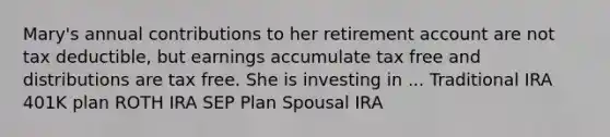 Mary's annual contributions to her retirement account are not tax deductible, but earnings accumulate tax free and distributions are tax free. She is investing in ... Traditional IRA 401K plan ROTH IRA SEP Plan Spousal IRA