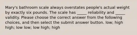 Mary's bathroom scale always overstates people's actual weight by exactly six pounds. The scale has _____ reliability and _____ validity. Please choose the correct answer from the following choices, and then select the submit answer button. low; high high; low low; low high; high