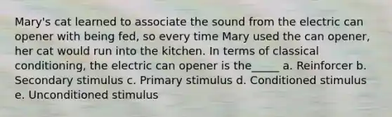 Mary's cat learned to associate the sound from the electric can opener with being fed, so every time Mary used the can opener, her cat would run into the kitchen. In terms of classical conditioning, the electric can opener is the_____ a. Reinforcer b. Secondary stimulus c. Primary stimulus d. Conditioned stimulus e. Unconditioned stimulus